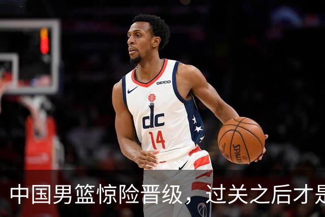 中国男篮惊险晋级，过关之后才是真正考验