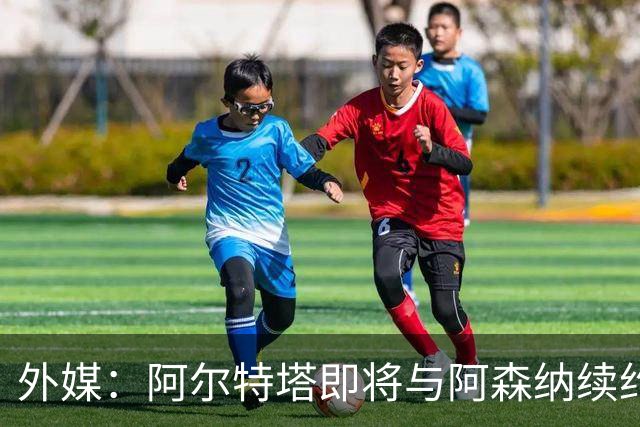 外媒：阿尔特塔即将与阿森纳续约，新合同期限至少3年